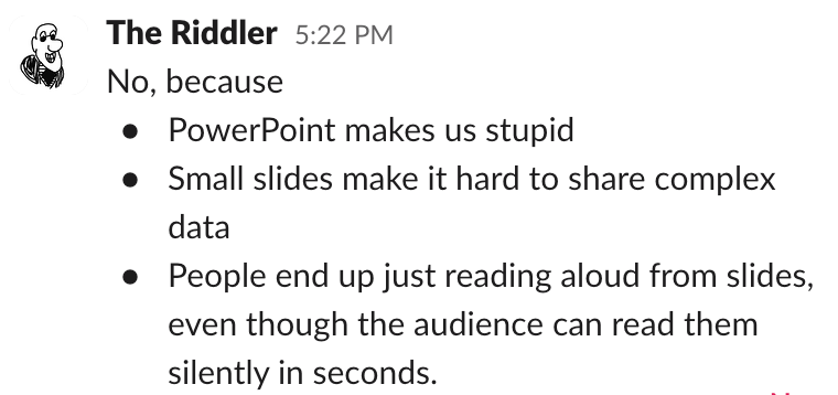 Slack reply from the Riddler: No, because (in bullets) powerpoint makes us stupid, small slides make it hard to share complex data, people end up just reading aloud from slides